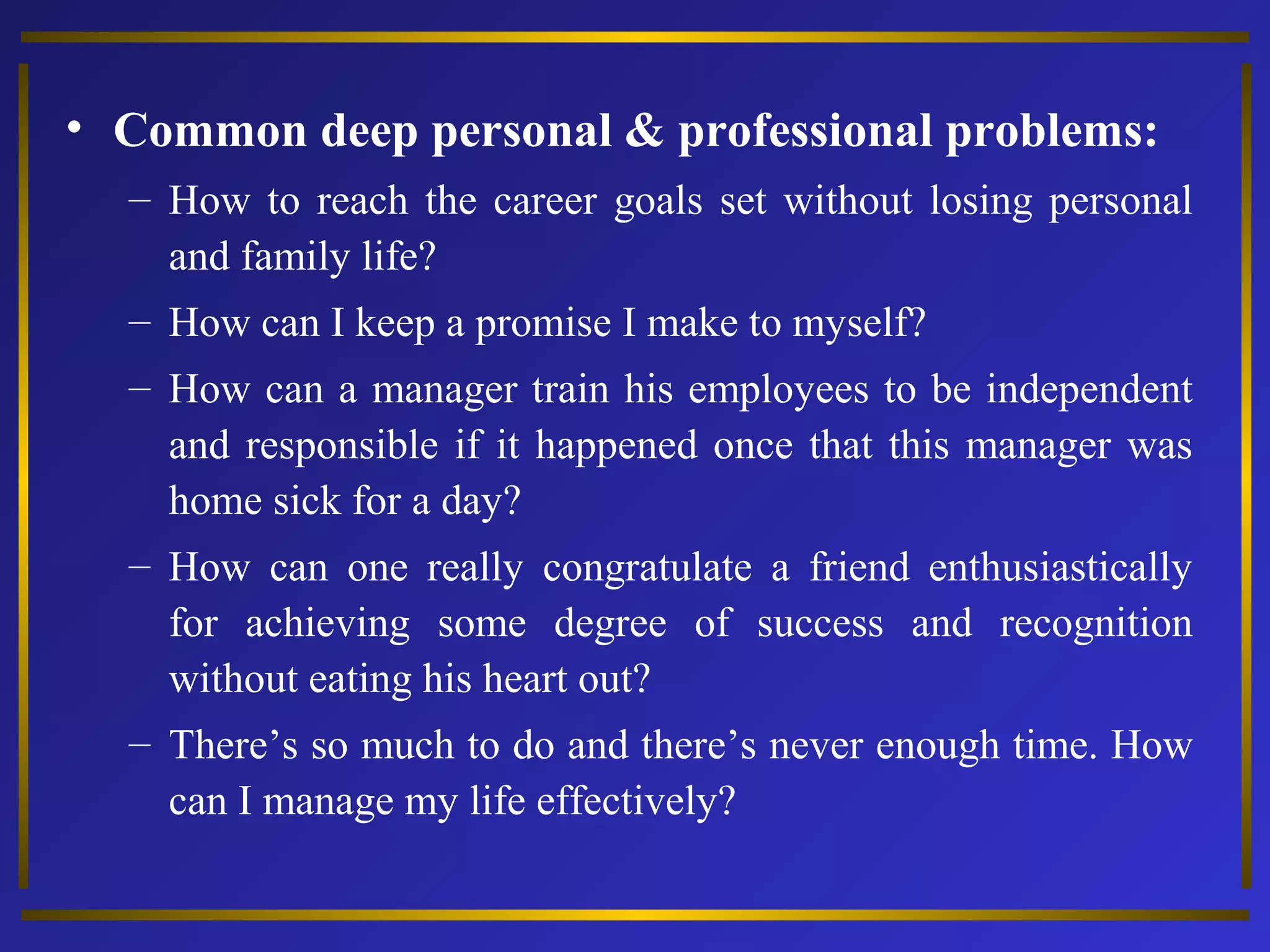 • Common deep personal & professional problems: 
– How to reach the career goals set without losing personal 
and family life? 
– How can I keep a promise I make to myself? 
– How can a manager train his employees to be independent 
and responsible if it happened once that this manager was 
home sick for a day? 
– How can one really congratulate a friend enthusiastically 
for achieving some degree of success and recognition 
without eating his heart out? 
– There’s so much to do and there’s never enough time. How 
can I manage my life effectively? 
 