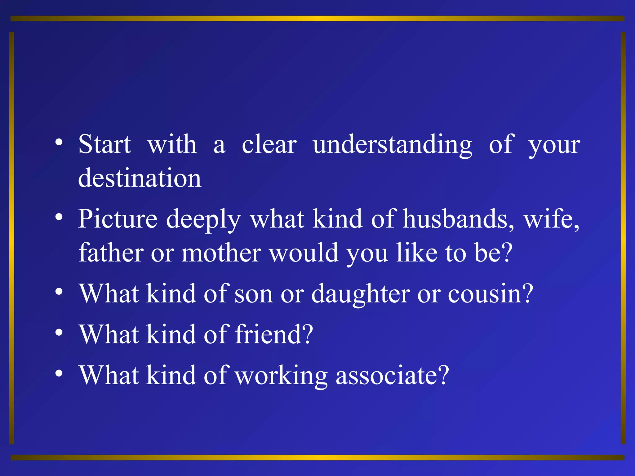 • Start with a clear understanding of your 
destination 
• Picture deeply what kind of husbands, wife, 
father or mother would you like to be? 
• What kind of son or daughter or cousin? 
• What kind of friend? 
• What kind of working associate? 
 