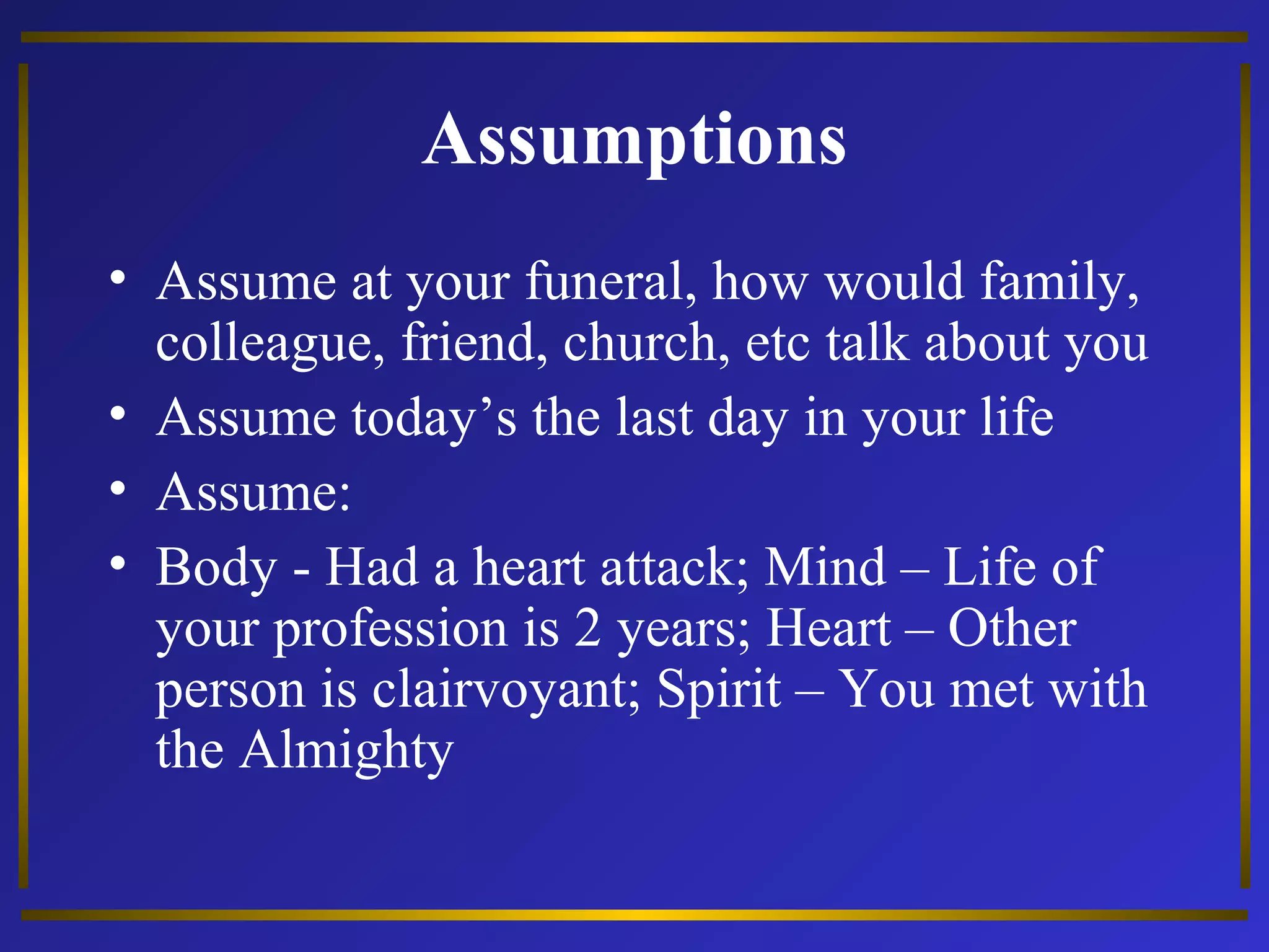 Assumptions 
• Assume at your funeral, how would family, 
colleague, friend, church, etc talk about you 
• Assume today’s the last day in your life 
• Assume: 
• Body - Had a heart attack; Mind – Life of 
your profession is 2 years; Heart – Other 
person is clairvoyant; Spirit – You met with 
the Almighty 
 