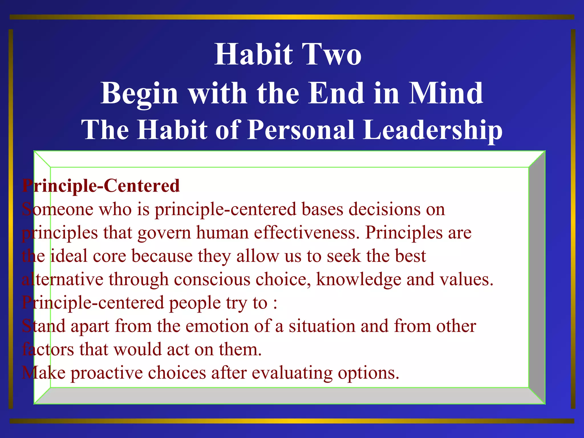Habit Two 
Begin with the End in Mind 
The Habit of Personal Leadership 
Principle-Centered 
Someone who is principle-centered bases decisions on 
principles that govern human effectiveness. Principles are 
the ideal core because they allow us to seek the best 
alternative through conscious choice, knowledge and values. 
Principle-centered people try to : 
Stand apart from the emotion of a situation and from other 
factors that would act on them. 
Make proactive choices after evaluating options. 
 
