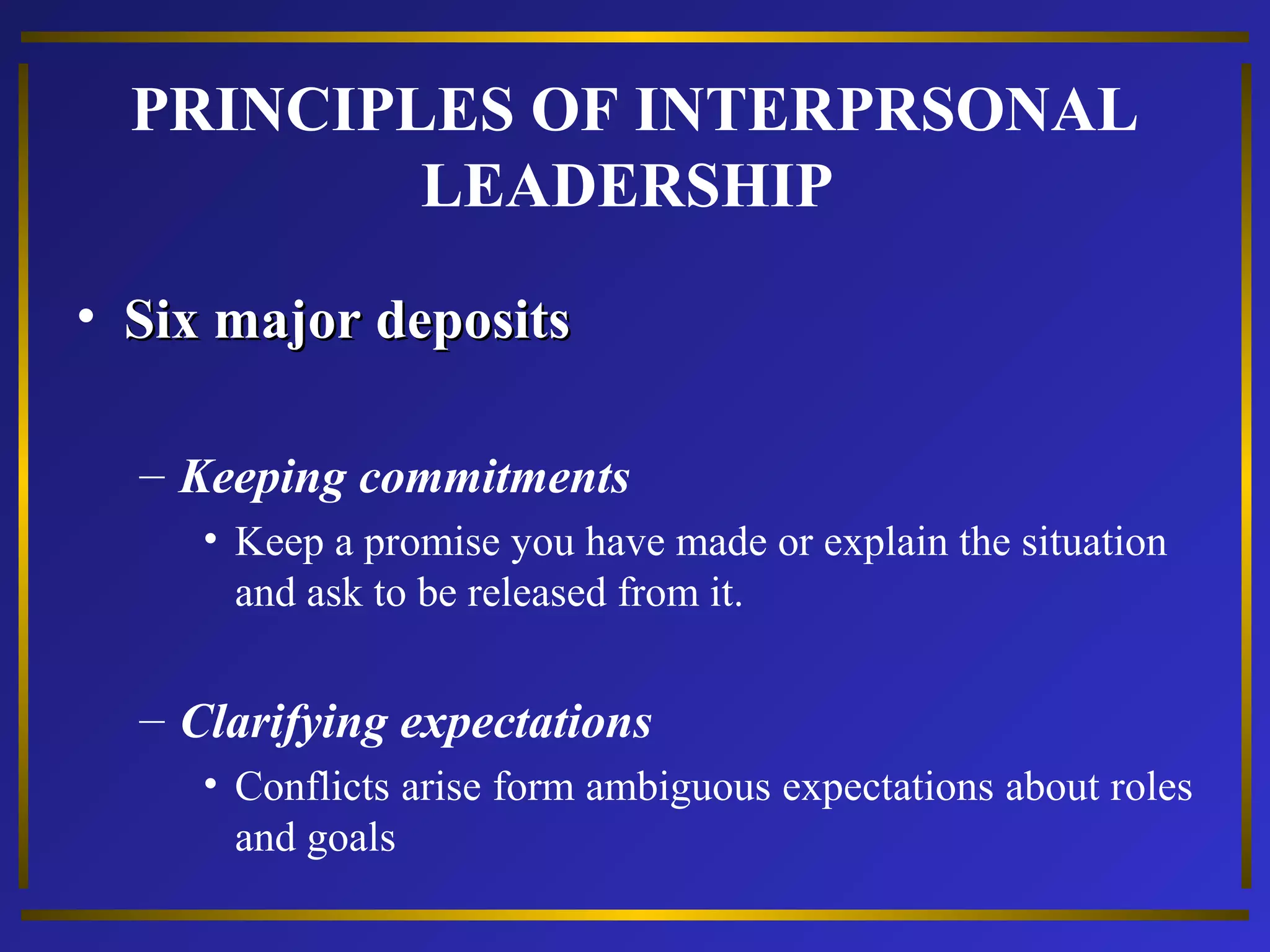 PRINCIPLES OF INTERPRSONAL 
LEADERSHIP 
• SSiixx mmaajjoorr ddeeppoossiittss 
– Keeping commitments 
• Keep a promise you have made or explain the situation 
and ask to be released from it. 
– Clarifying expectations 
• Conflicts arise form ambiguous expectations about roles 
and goals 
 