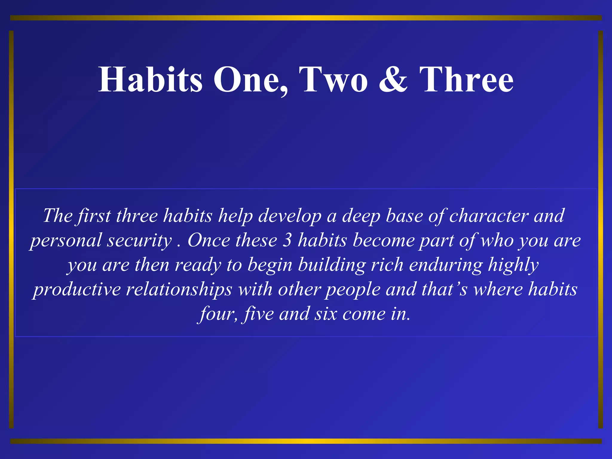 Habits One, Two & Three 
The first three habits help develop a deep base of character and 
personal security . Once these 3 habits become part of who you are 
you are then ready to begin building rich enduring highly 
productive relationships with other people and that’s where habits 
four, five and six come in. 
 