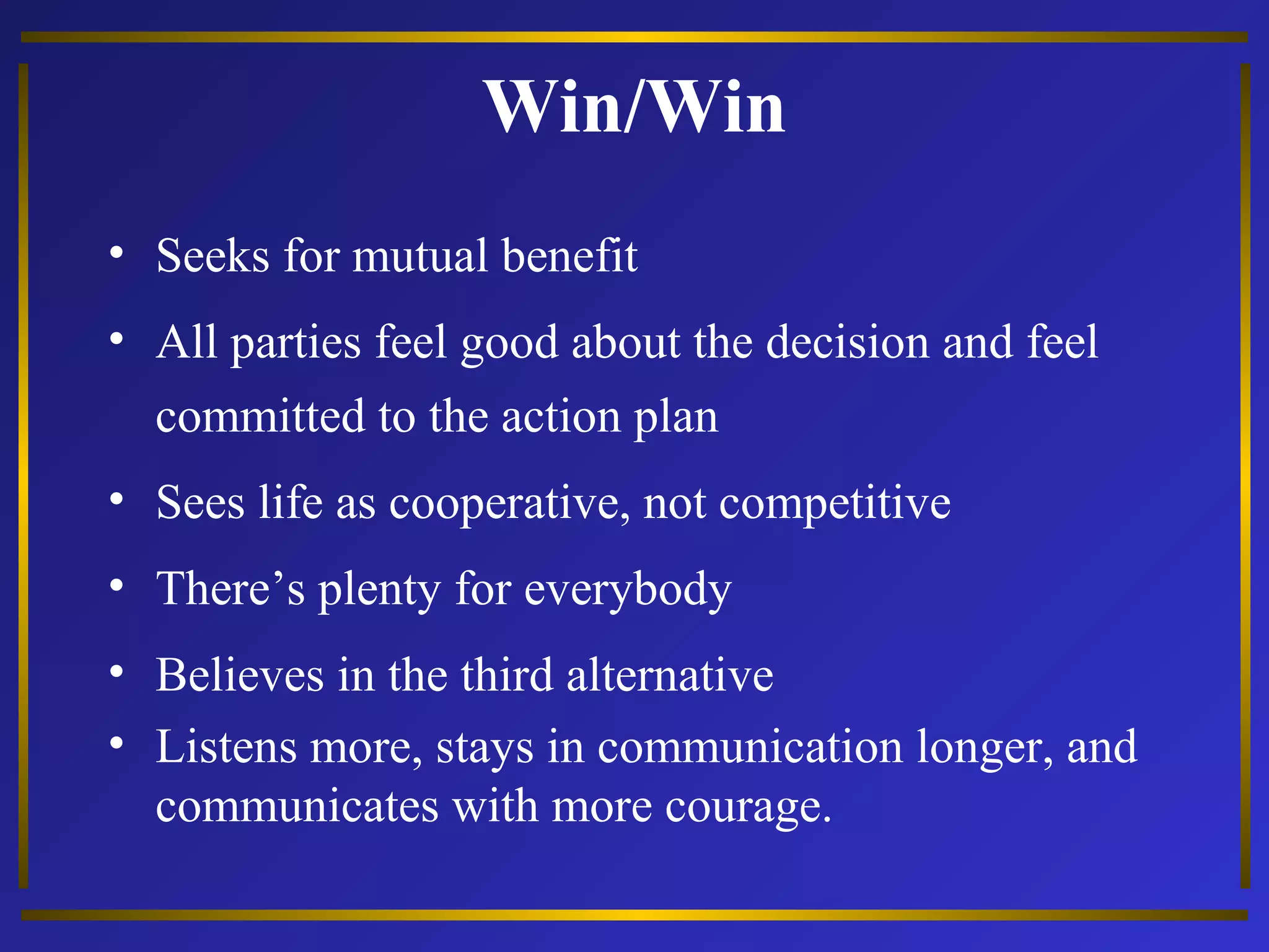 Win/Win 
• Seeks for mutual benefit 
• All parties feel good about the decision and feel 
committed to the action plan 
• Sees life as cooperative, not competitive 
• There’s plenty for everybody 
• Believes in the third alternative 
• Listens more, stays in communication longer, and 
communicates with more courage. 
 