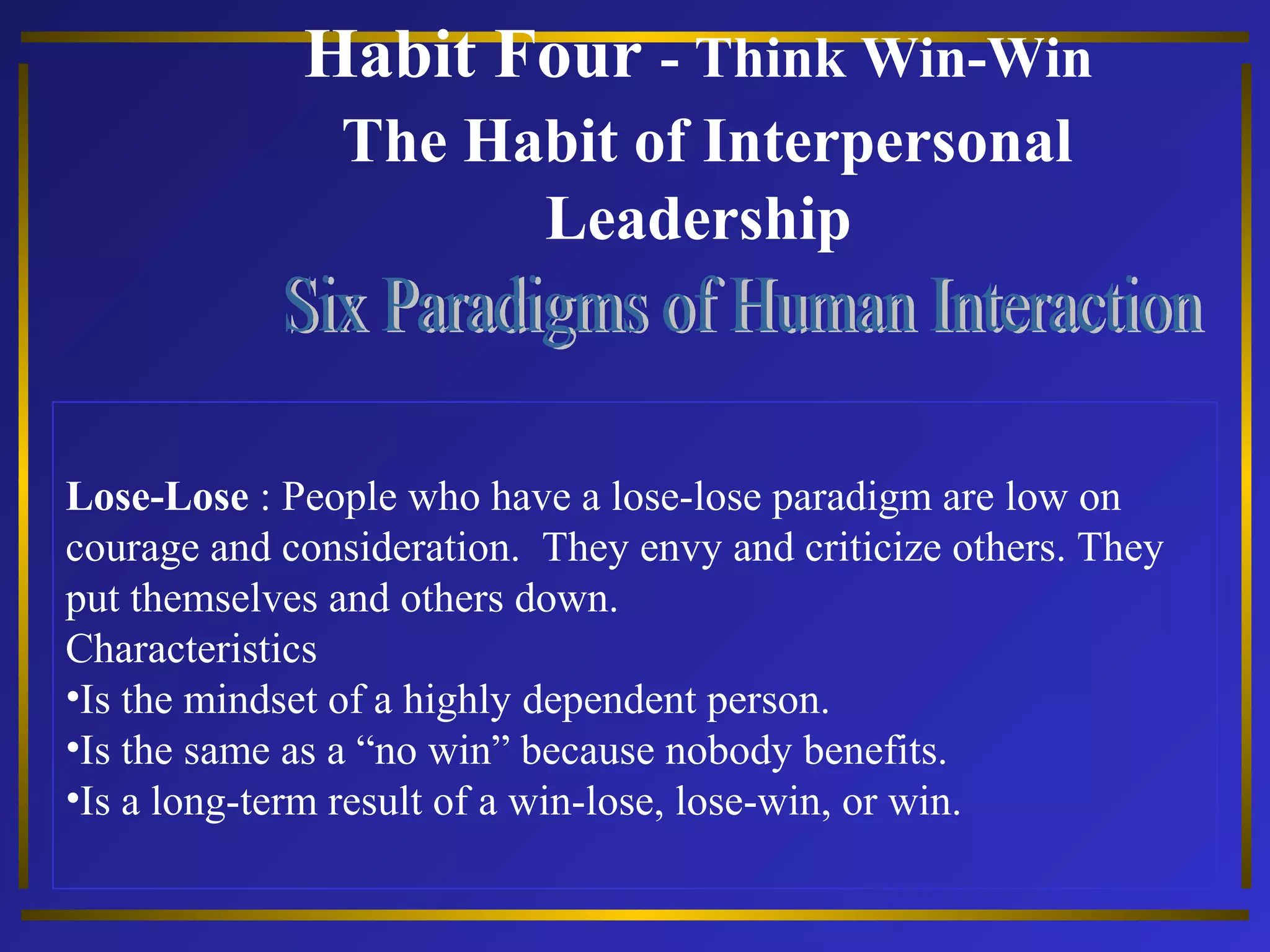 Habit Four - Think Win-Win 
The Habit of Interpersonal 
Leadership 
Lose-Lose : People who have a lose-lose paradigm are low on 
courage and consideration. They envy and criticize others. They 
put themselves and others down. 
Characteristics 
•Is the mindset of a highly dependent person. 
•Is the same as a “no win” because nobody benefits. 
•Is a long-term result of a win-lose, lose-win, or win. 
 