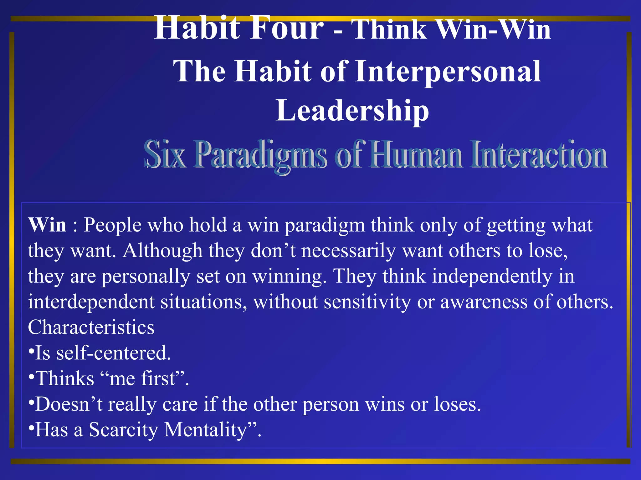 Habit Four - Think Win-Win 
The Habit of Interpersonal 
Leadership 
Win : People who hold a win paradigm think only of getting what 
they want. Although they don’t necessarily want others to lose, 
they are personally set on winning. They think independently in 
interdependent situations, without sensitivity or awareness of others. 
Characteristics 
•Is self-centered. 
•Thinks “me first”. 
•Doesn’t really care if the other person wins or loses. 
•Has a Scarcity Mentality”. 
 
