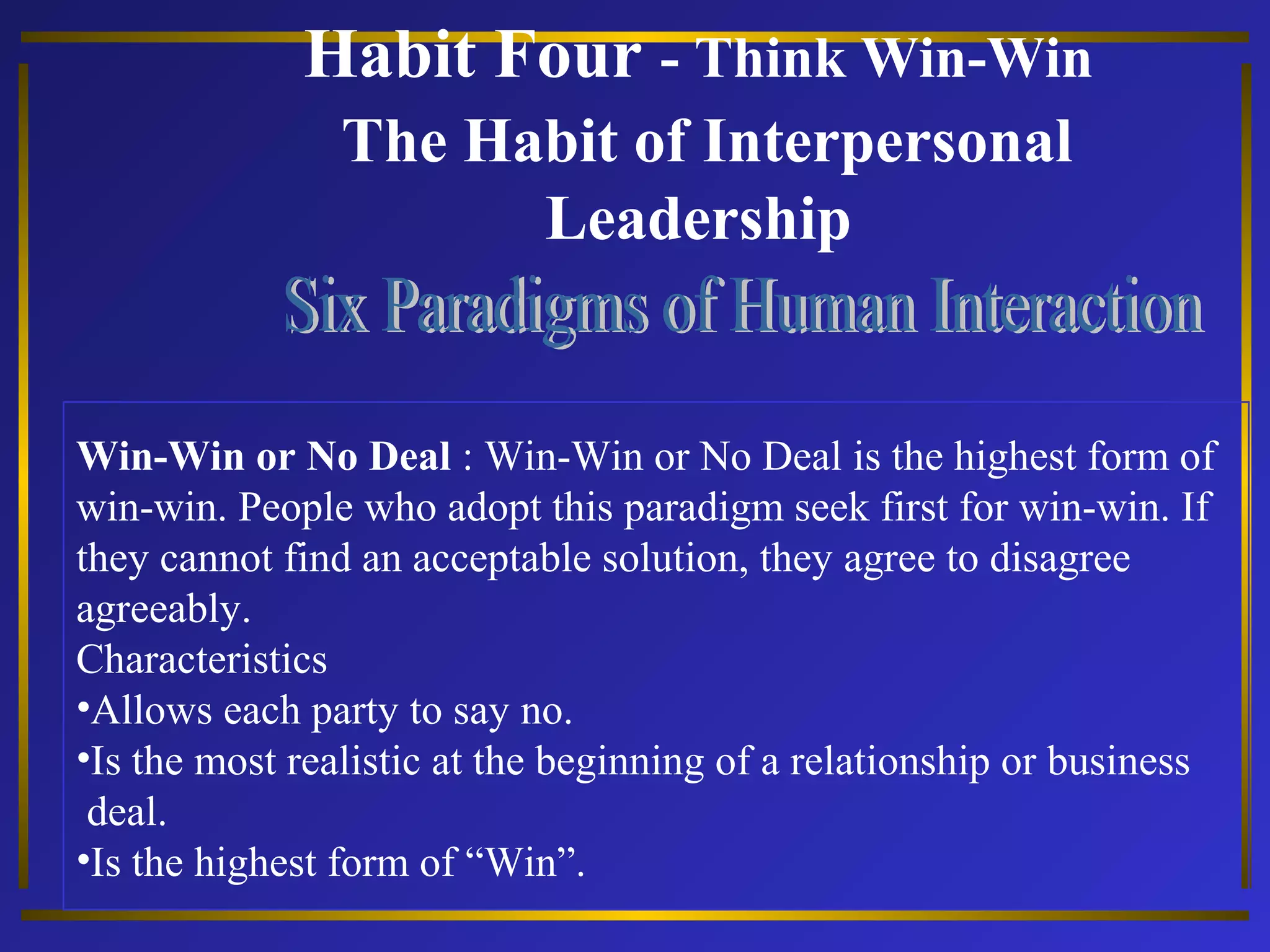 Habit Four - Think Win-Win 
The Habit of Interpersonal 
Leadership 
Win-Win or No Deal : Win-Win or No Deal is the highest form of 
win-win. People who adopt this paradigm seek first for win-win. If 
they cannot find an acceptable solution, they agree to disagree 
agreeably. 
Characteristics 
•Allows each party to say no. 
•Is the most realistic at the beginning of a relationship or business 
deal. 
•Is the highest form of “Win”. 
 