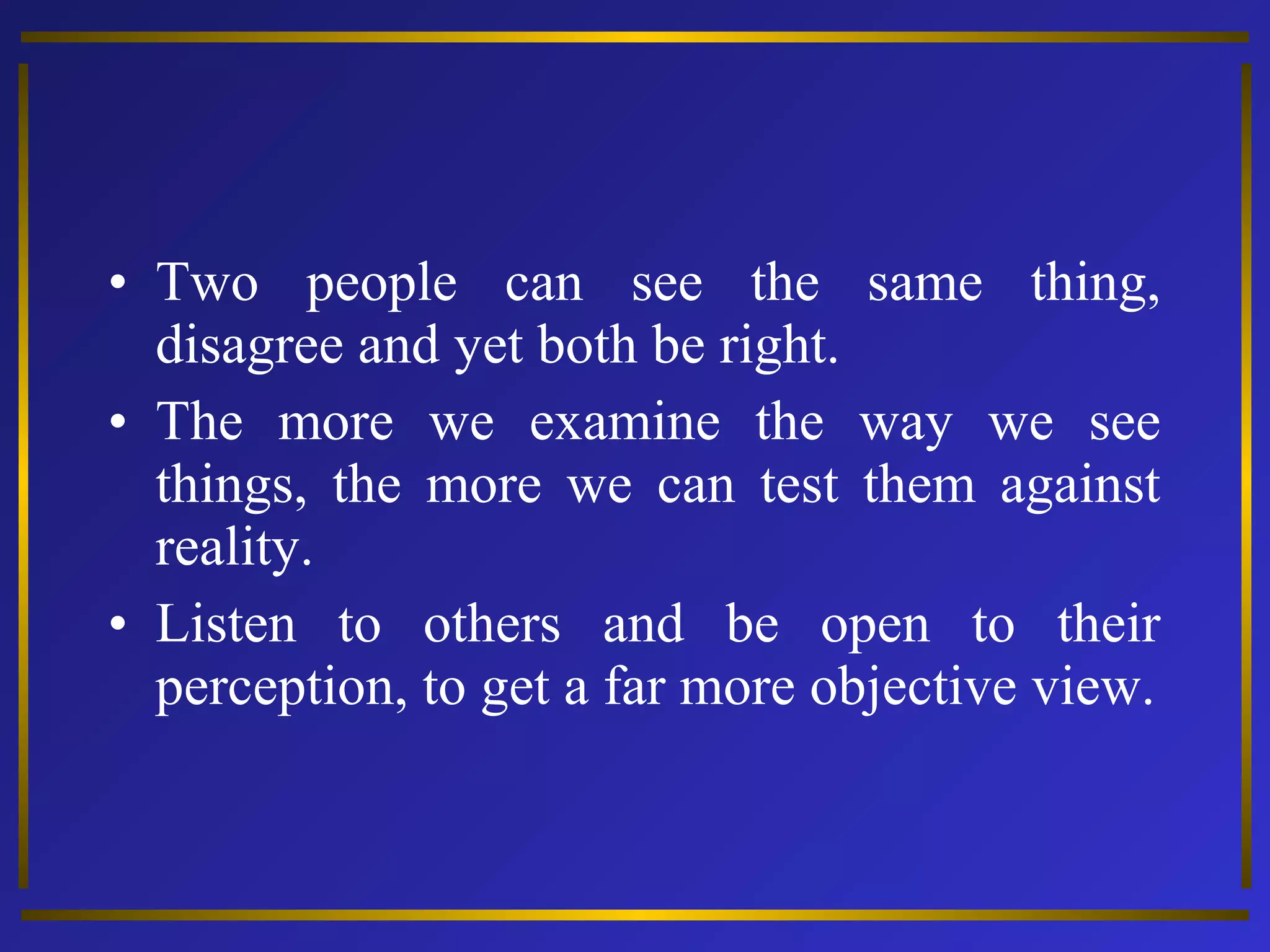 • Two people can see the same thing, 
disagree and yet both be right. 
• The more we examine the way we see 
things, the more we can test them against 
reality. 
• Listen to others and be open to their 
perception, to get a far more objective view. 
 