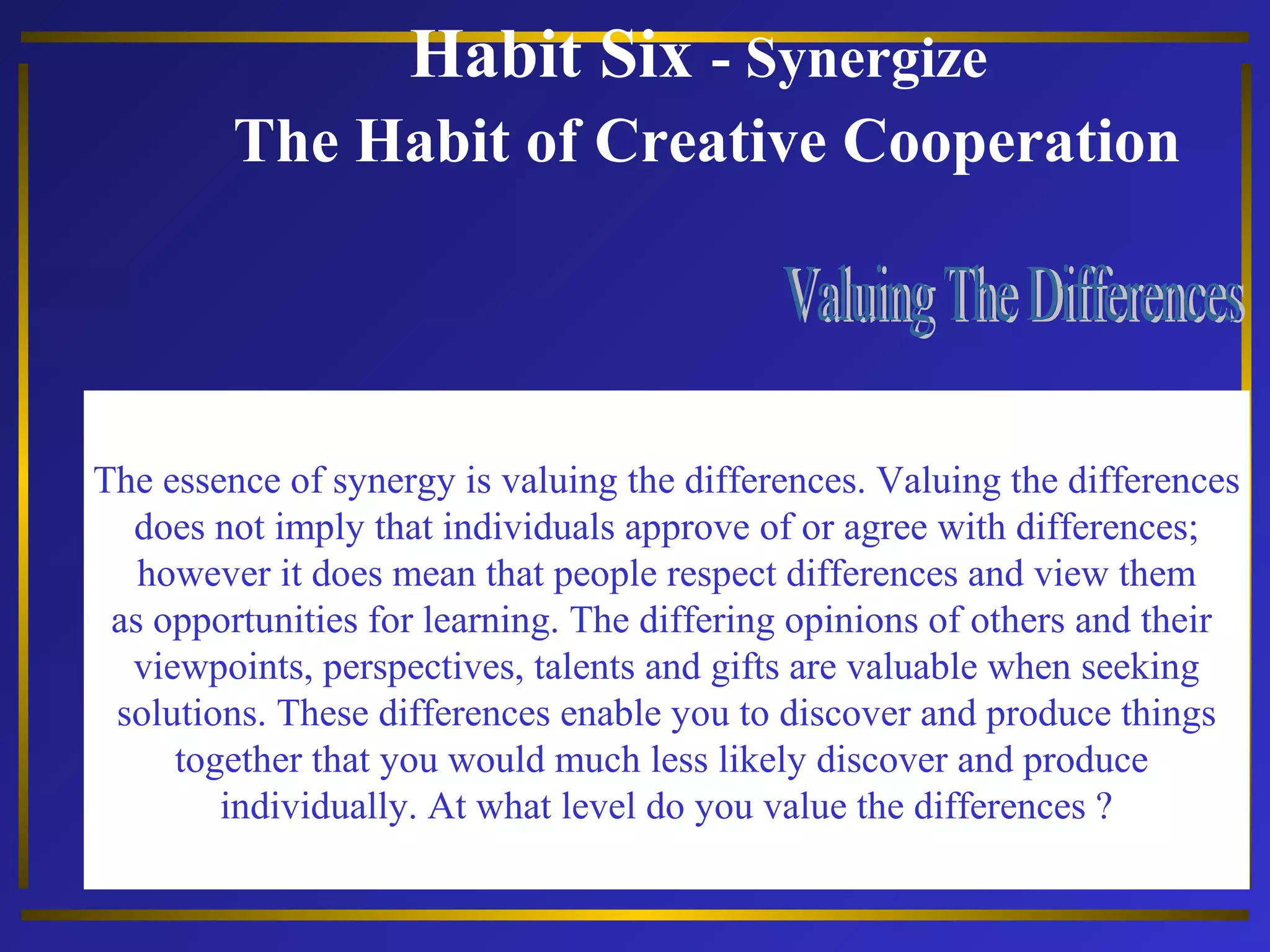 Habit Six - Synergize 
The Habit of Creative Cooperation 
The essence of synergy is valuing the differences. Valuing the differences 
does not imply that individuals approve of or agree with differences; 
however it does mean that people respect differences and view them 
as opportunities for learning. The differing opinions of others and their 
viewpoints, perspectives, talents and gifts are valuable when seeking 
solutions. These differences enable you to discover and produce things 
together that you would much less likely discover and produce 
individually. At what level do you value the differences ? 
 