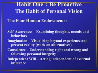 Habit One : Be Proactive
The Habit of Personal Vision
The Four Human Endowments:
Self-Awareness – Examining thoughts, moods and
behaviors
Imagination – Visualizing beyond experience and
present reality (work on alternatives)
Conscience – Understanding right and wrong and
following personal integrity
Independent Will – Acting independent of external
influence
 