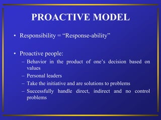 PROACTIVE MODEL
• Responsibility = “Response-ability”
• Proactive people:
– Behavior in the product of one’s decision based on
values
– Personal leaders
– Take the initiative and are solutions to problems
– Successfully handle direct, indirect and no control
problems
 
