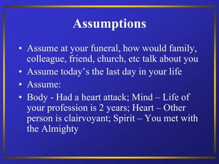 Assumptions
• Assume at your funeral, how would family,
colleague, friend, church, etc talk about you
• Assume today’s the last day in your life
• Assume:
• Body - Had a heart attack; Mind – Life of
your profession is 2 years; Heart – Other
person is clairvoyant; Spirit – You met with
the Almighty
 