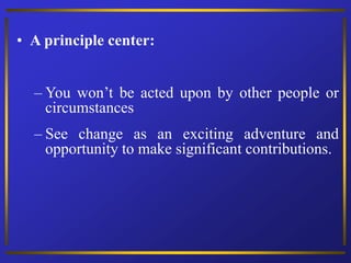 • A principle center:
– You won’t be acted upon by other people or
circumstances
– See change as an exciting adventure and
opportunity to make significant contributions.
 