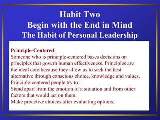 Habit Two
Begin with the End in Mind
The Habit of Personal Leadership
Principle-Centered
Someone who is principle-centered bases decisions on
principles that govern human effectiveness. Principles are
the ideal core because they allow us to seek the best
alternative through conscious choice, knowledge and values.
Principle-centered people try to :
Stand apart from the emotion of a situation and from other
factors that would act on them.
Make proactive choices after evaluating options.
 
