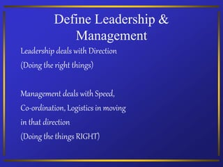 Define Leadership &
Management
Leadership deals with Direction
(Doing the right things)
Management deals with Speed,
Co-ordination, Logistics in moving
in that direction
(Doing the things RIGHT)
 