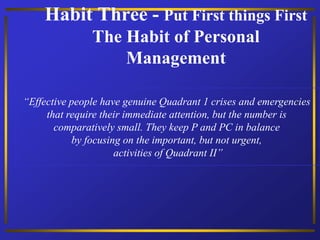 Habit Three - Put First things First
The Habit of Personal
Management
“Effective people have genuine Quadrant 1 crises and emergencies
that require their immediate attention, but the number is
comparatively small. They keep P and PC in balance
by focusing on the important, but not urgent,
activities of Quadrant II”
 