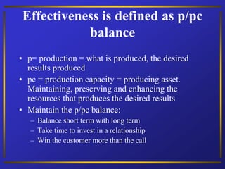 Effectiveness is defined as p/pc
balance
• p= production = what is produced, the desired
results produced
• pc = production capacity = producing asset.
Maintaining, preserving and enhancing the
resources that produces the desired results
• Maintain the p/pc balance:
– Balance short term with long term
– Take time to invest in a relationship
– Win the customer more than the call
 