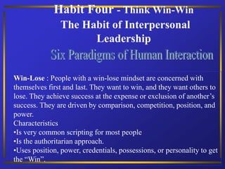 Habit Four - Think Win-Win
The Habit of Interpersonal
Leadership
Win-Lose : People with a win-lose mindset are concerned with
themselves first and last. They want to win, and they want others to
lose. They achieve success at the expense or exclusion of another’s
success. They are driven by comparison, competition, position, and
power.
Characteristics
•Is very common scripting for most people
•Is the authoritarian approach.
•Uses position, power, credentials, possessions, or personality to get
the “Win”.
 
