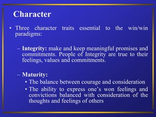 Character
• Three character traits essential to the win/win
paradigms:
– Integrity: make and keep meaningful promises and
commitments. People of Integrity are true to their
feelings, values and commitments.
– Maturity:
• The balance between courage and consideration
• The ability to express one’s won feelings and
convictions balanced with consideration of the
thoughts and feelings of others
 