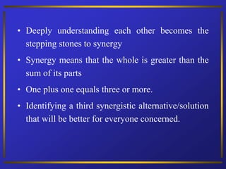 • Deeply understanding each other becomes the
stepping stones to synergy
• Synergy means that the whole is greater than the
sum of its parts
• One plus one equals three or more.
• Identifying a third synergistic alternative/solution
that will be better for everyone concerned.
 