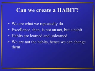 Can we create a HABIT?
• We are what we repeatedly do
• Excellence, then, is not an act, but a habit
• Habits are learned and unlearned
• We are not the habits, hence we can change
them
 