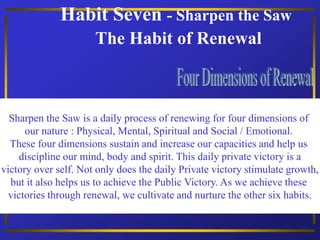 Habit Seven - Sharpen the Saw
The Habit of Renewal
Sharpen the Saw is a daily process of renewing for four dimensions of
our nature : Physical, Mental, Spiritual and Social / Emotional.
These four dimensions sustain and increase our capacities and help us
discipline our mind, body and spirit. This daily private victory is a
victory over self. Not only does the daily Private victory stimulate growth,
but it also helps us to achieve the Public Victory. As we achieve these
victories through renewal, we cultivate and nurture the other six habits.
 