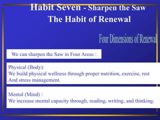 Habit Seven - Sharpen the Saw
The Habit of Renewal
Physical (Body):
We build physical wellness through proper nutrition, exercise, rest
And stress management.
We can sharpen the Saw in Four Areas :
Mental (Mind) :
We increase mental capacity through, reading, writing, and thinking.
 
