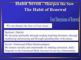 Habit Seven - Sharpen the Saw
The Habit of Renewal
Spiritual (Spirit):
We develop spiritually through reading inspiring literature, through
meditating and praying and through spending time with nature.
We can sharpen the Saw in Four Areas :
Social / Emotional (Other Relationships) :
We mature socially and emotionally by making consistent, daily
Deposits in the Emotional Bank Account of our key relationships.
 