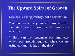 The Upward Spiral of Growth
• Success is a long journey, not a destination
• “ A thousand-mile journey begins with the
first step”. And can only be taken one step
at a time.
• “ How can we remember our ignorance
which our growth requires, when we are
using our knowledge all the time”.
 