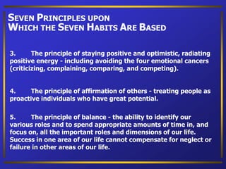 3. The principle of staying positive and optimistic, radiating
positive energy - including avoiding the four emotional cancers
(criticizing, complaining, comparing, and competing).
4. The principle of affirmation of others - treating people as
proactive individuals who have great potential.
5. The principle of balance - the ability to identify our
various roles and to spend appropriate amounts of time in, and
focus on, all the important roles and dimensions of our life.
Success in one area of our life cannot compensate for neglect or
failure in other areas of our life.
SEVEN PRINCIPLES UPON
WHICH THE SEVEN HABITS ARE BASED
 