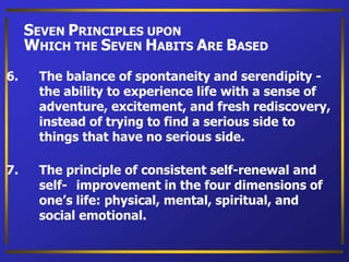 6. The balance of spontaneity and serendipity -
the ability to experience life with a sense of
adventure, excitement, and fresh rediscovery,
instead of trying to find a serious side to
things that have no serious side.
7. The principle of consistent self-renewal and
self- improvement in the four dimensions of
one’s life: physical, mental, spiritual, and
social emotional.
SEVEN PRINCIPLES UPON
WHICH THE SEVEN HABITS ARE BASED
 