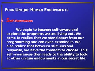 FOUR UNIQUE HUMAN ENDOWMENTS
1. Self-Awareness
We begin to become self-aware and
explore the programs we are living out. We
come to realize that we stand apart from our
programming and can even examine it. We
also realize that between stimulus and
response, we have the freedom to choose. This
self-awareness then leads to the ability to look
at other unique endowments in our secret life.
 