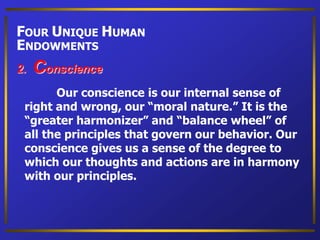 Our conscience is our internal sense of
right and wrong, our “moral nature.” It is the
“greater harmonizer” and “balance wheel” of
all the principles that govern our behavior. Our
conscience gives us a sense of the degree to
which our thoughts and actions are in harmony
with our principles.
2. Conscience
FOUR UNIQUE HUMAN
ENDOWMENTS
 