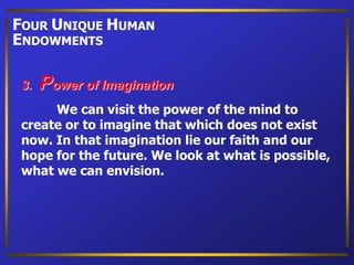 We can visit the power of the mind to
create or to imagine that which does not exist
now. In that imagination lie our faith and our
hope for the future. We look at what is possible,
what we can envision.
3. Power of Imagination
FOUR UNIQUE HUMAN
ENDOWMENTS
 