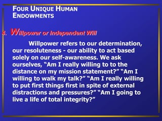 Willpower refers to our determination,
our resoluteness - our ability to act based
solely on our self-awareness. We ask
ourselves, “Am I really willing to to the
distance on my mission statement?” “Am I
willing to walk my talk?” “Am I really willing
to put first things first in spite of external
distractions and pressures?” “Am I going to
live a life of total integrity?”
4. Willpower or Independent Will
FOUR UNIQUE HUMAN
ENDOWMENTS
 
