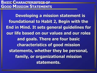 Developing a mission statement is
foundational to Habit 2, Begin with the
End in Mind. It sets general guidelines for
our life based on our values and our roles
and goals. There are four basic
characteristics of good mission
statements, whether they be personal,
family, or organizational mission
statements.
BASIC CHARACTERISTICS OF
GOOD MISSION STATEMENTS
 