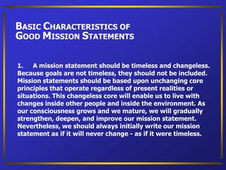 1. A mission statement should be timeless and changeless.
Because goals are not timeless, they should not be included.
Mission statements should be based upon unchanging core
principles that operate regardless of present realities or
situations. This changeless core will enable us to live with
changes inside other people and inside the environment. As
our consciousness grows and we mature, we will gradually
strengthen, deepen, and improve our mission statement.
Nevertheless, we should always initially write our mission
statement as if it will never change - as if it were timeless.
BASIC CHARACTERISTICS OF
GOOD MISSION STATEMENTS
 