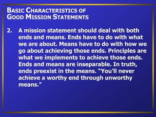 2. A mission statement should deal with both
ends and means. Ends have to do with what
we are about. Means have to do with how we
go about achieving those ends. Principles are
what we implements to achieve those ends.
Ends and means are inseparable. In truth,
ends preexist in the means. “You’ll never
achieve a worthy end through unworthy
means.”
BASIC CHARACTERISTICS OF
GOOD MISSION STATEMENTS
 
