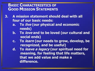 3. A mission statement should deal with all
four of our basic needs:
a. To live (our physical and economic
needs)
b. To love and to be loved (our cultural and
social ends)
c. To learn (our needs to grow, develop, be
recognized, and be useful)
d. To leave a legacy (our spiritual need for
meaning, for feeling that life matters,
that we add value and make a
difference.
BASIC CHARACTERISTICS OF
GOOD MISSION STATEMENTS
 