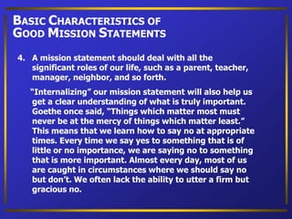 4. A mission statement should deal with all the
significant roles of our life, such as a parent, teacher,
manager, neighbor, and so forth.
“Internalizing” our mission statement will also help us
get a clear understanding of what is truly important.
Goethe once said, “Things which matter most must
never be at the mercy of things which matter least.”
This means that we learn how to say no at appropriate
times. Every time we say yes to something that is of
little or no importance, we are saying no to something
that is more important. Almost every day, most of us
are caught in circumstances where we should say no
but don’t. We often lack the ability to utter a firm but
gracious no.
BASIC CHARACTERISTICS OF
GOOD MISSION STATEMENTS
 