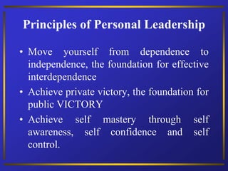 Principles of Personal Leadership
• Move yourself from dependence to
independence, the foundation for effective
interdependence
• Achieve private victory, the foundation for
public VICTORY
• Achieve self mastery through self
awareness, self confidence and self
control.
 