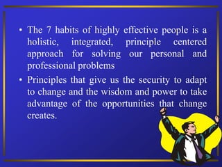 • The 7 habits of highly effective people is a
holistic, integrated, principle centered
approach for solving our personal and
professional problems
• Principles that give us the security to adapt
to change and the wisdom and power to take
advantage of the opportunities that change
creates.
 
