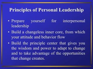 Principles of Personal Leadership
• Prepare yourself for interpersonal
leadership
• Build a changeless inner core, from which
your attitude and behavior flow
• Build the principle center that gives you
the wisdom and power to adapt to change
and to take advantage of the opportunities
that change creates.
 