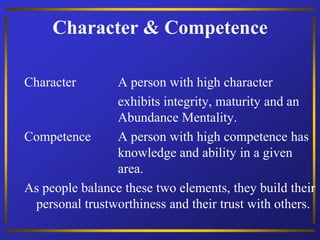 Character & Competence
Character A person with high character
exhibits integrity, maturity and an
Abundance Mentality.
Competence A person with high competence has
knowledge and ability in a given
area.
As people balance these two elements, they build their
personal trustworthiness and their trust with others.
 