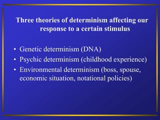 Three theories of determinism affecting our
response to a certain stimulus
• Genetic determinism (DNA)
• Psychic determinism (childhood experience)
• Environmental determinism (boss, spouse,
economic situation, notational policies)
 