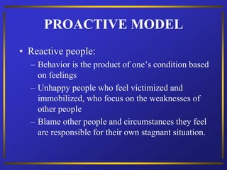 PROACTIVE MODEL
• Reactive people:
– Behavior is the product of one’s condition based
on feelings
– Unhappy people who feel victimized and
immobilized, who focus on the weaknesses of
other people
– Blame other people and circumstances they feel
are responsible for their own stagnant situation.
 