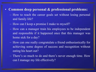 • Common deep personal & professional problems:
– How to reach the career goals set without losing personal
and family life?
– How can I keep a promise I make to myself?
– How can a manager train his employees to be independent
and responsible if it happened once that this manager was
home sick for a day?
– How can one really congratulate a friend enthusiastically for
achieving some degree of success and recognition without
eating his heart out?
– There’s so much to do and there’s never enough time. How
can I manage my life effectively?
 