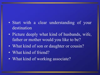 • Start with a clear understanding of your
destination
• Picture deeply what kind of husbands, wife,
father or mother would you like to be?
• What kind of son or daughter or cousin?
• What kind of friend?
• What kind of working associate?
 