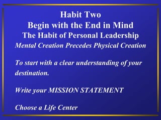 Habit Two
Begin with the End in Mind
The Habit of Personal Leadership
Mental Creation Precedes Physical Creation
To start with a clear understanding of your
destination.
Write your MISSION STATEMENT
Choose a Life Center
 