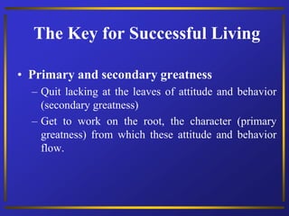 The Key for Successful Living
• Primary and secondary greatness
– Quit lacking at the leaves of attitude and behavior
(secondary greatness)
– Get to work on the root, the character (primary
greatness) from which these attitude and behavior
flow.
 