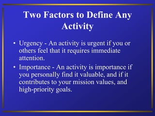 Two Factors to Define Any
Activity
• Urgency - An activity is urgent if you or
others feel that it requires immediate
attention.
• Importance - An activity is importance if
you personally find it valuable, and if it
contributes to your mission values, and
high-priority goals.
 